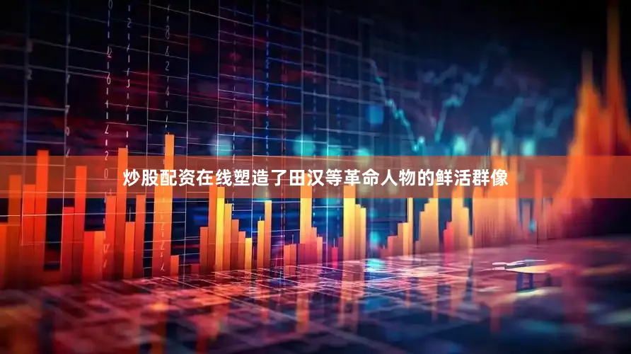 炒股配资在线塑造了田汉等革命人物的鲜活群像