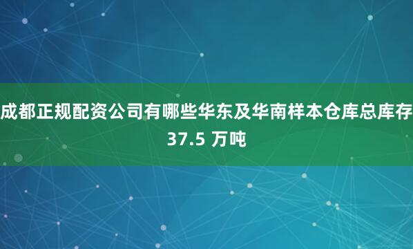 成都正规配资公司有哪些华东及华南样本仓库总库存37.5 万吨