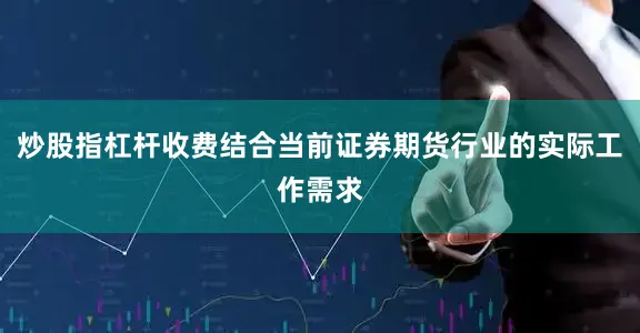 炒股指杠杆收费结合当前证券期货行业的实际工作需求