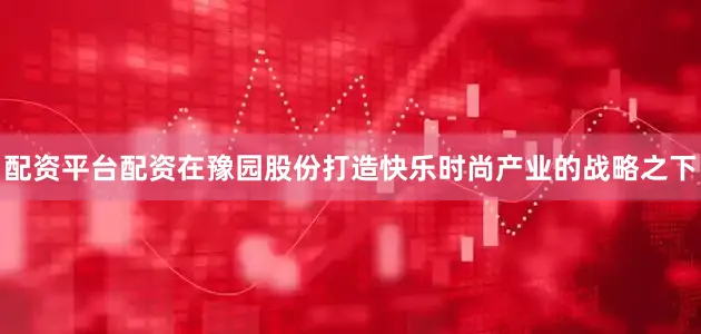 配资平台配资在豫园股份打造快乐时尚产业的战略之下