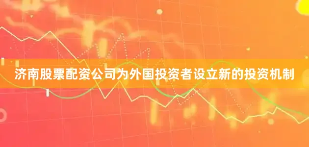济南股票配资公司为外国投资者设立新的投资机制