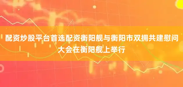 配资炒股平台首选配资衡阳舰与衡阳市双拥共建慰问大会在衡阳舰上举行