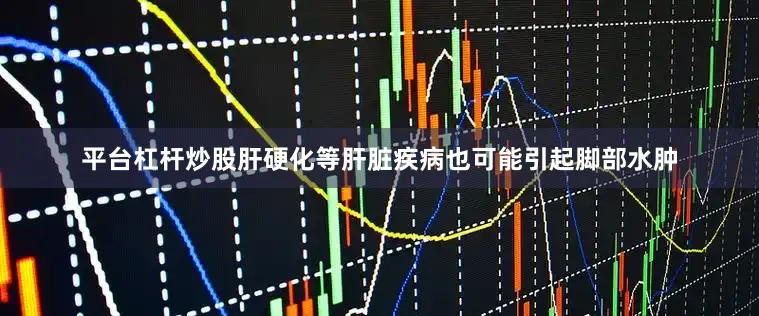 平台杠杆炒股肝硬化等肝脏疾病也可能引起脚部水肿