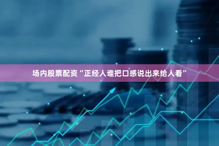 场内股票配资“正经人谁把口感说出来给人看”