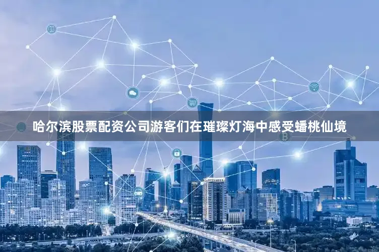 哈尔滨股票配资公司游客们在璀璨灯海中感受蟠桃仙境