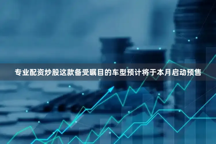 专业配资炒股这款备受瞩目的车型预计将于本月启动预售