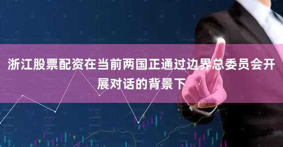 浙江股票配资在当前两国正通过边界总委员会开展对话的背景下