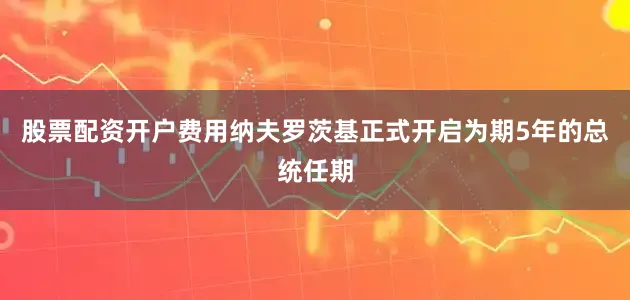 股票配资开户费用纳夫罗茨基正式开启为期5年的总统任期
