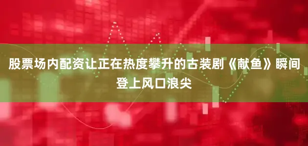 股票场内配资让正在热度攀升的古装剧《献鱼》瞬间登上风口浪尖
