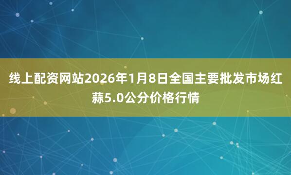 线上配资网站2026年1月8日全国主要批发市场红蒜5.0公分价格行情