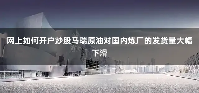 网上如何开户炒股马瑞原油对国内炼厂的发货量大幅下滑