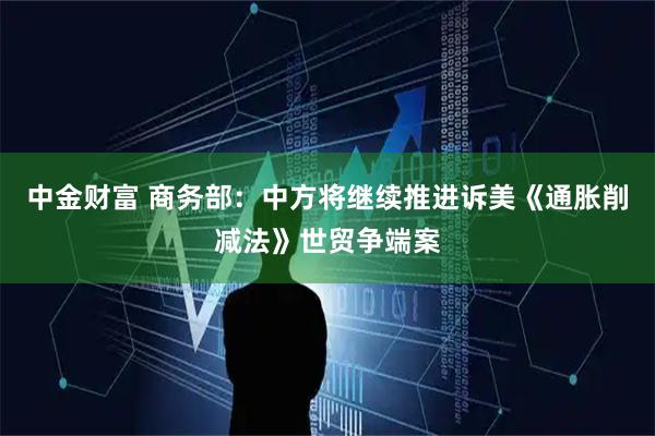 中金财富 商务部：中方将继续推进诉美《通胀削减法》世贸争端案
