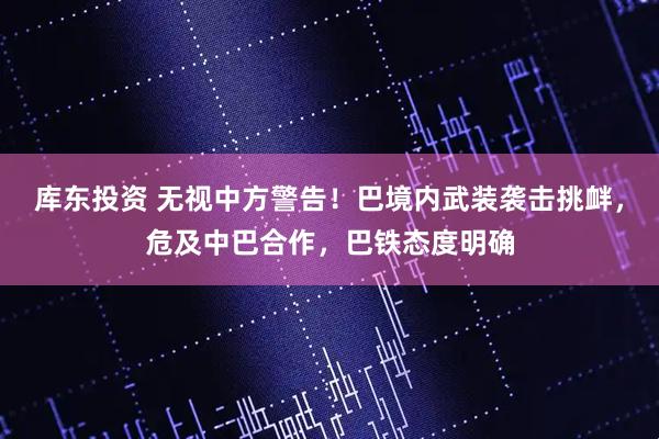 库东投资 无视中方警告！巴境内武装袭击挑衅，危及中巴合作，巴铁态度明确