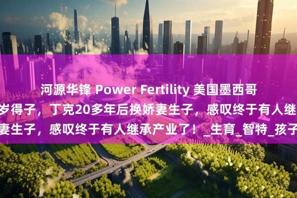 河源华锋 Power Fertility 美国墨西哥试管冻卵：昔日体操冠军51岁得子，丁克20多年后换娇妻生子，感叹终于有人继承产业了！_生育_智特_孩子