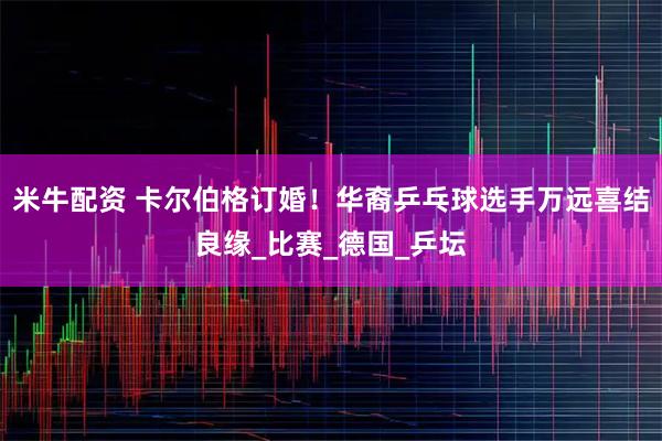 米牛配资 卡尔伯格订婚！华裔乒乓球选手万远喜结良缘_比赛_德国_乒坛