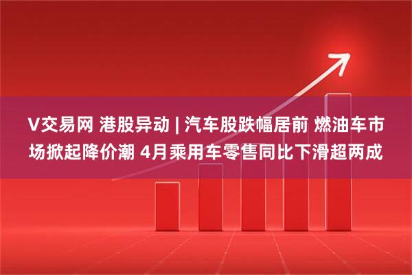 V交易网 港股异动 | 汽车股跌幅居前 燃油车市场掀起降价潮 4月乘用车零售同比下滑超两成