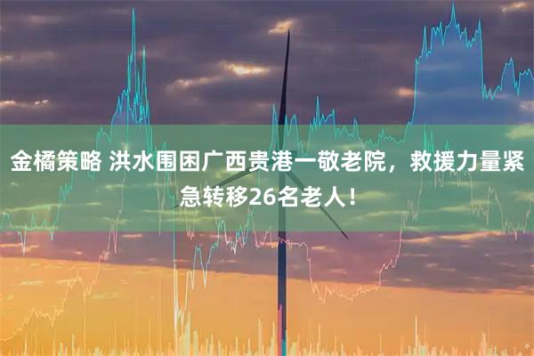 金橘策略 洪水围困广西贵港一敬老院，救援力量紧急转移26名老人！