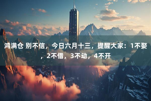 鸿满仓 别不信，今日六月十三，提醒大家：1不娶，2不借，3不动，4不开