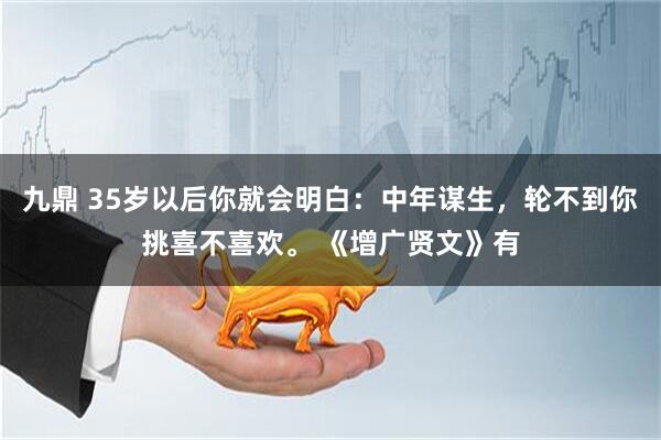 九鼎 35岁以后你就会明白：中年谋生，轮不到你挑喜不喜欢。 《增广贤文》有